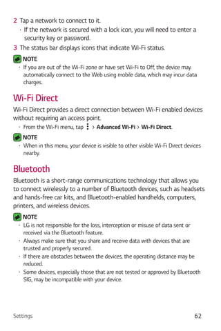 Settings 62
2 Tap a network to connect to it.
If the network is secured with a lock icon, you will need to enter a
security key or password.
3 The status bar displays icons that indicate Wi-Fi status.
NOTE
If you are out of the Wi-Fi zone or have set Wi-Fi to Off, the device may
automatically connect to the Web using mobile data, which may incur data
charges.
Wi-Fi Direct
Wi-Fi Direct provides a direct connection between Wi-Fi enabled devices
without requiring an access point.
From the Wi-Fi menu, tap > Advanced Wi-Fi > Wi-Fi Direct.
NOTE
When in this menu, your device is visible to other visible Wi-Fi Direct devices
nearby.
Bluetooth
Bluetooth is a short-range communications technology that allows you
to connect wirelessly to a number of Bluetooth devices, such as headsets
and hands-free car kits, and Bluetooth-enabled handhelds, computers,
printers, and wireless devices.
NOTE
LG is not responsible for the loss, interception or misuse of data sent or
received via the Bluetooth feature.
Always make sure that you share and receive data with devices that are
trusted and properly secured.
If there are obstacles between the devices, the operating distance may be
reduced.
Some devices, especially those that are not tested or approved by Bluetooth
SIG, may be incompatible with your device.
 
