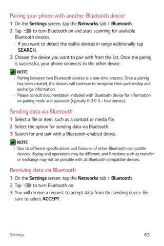 Settings 63
Pairing your phone with another Bluetooth device
1 On the Settings screen, tap the Networks tab > Bluetooth.
2 Tap to turn Bluetooth on and start scanning for available
Bluetooth devices.
If you want to detect the visible devices in range additionally, tap
SEARCH.
3 Choose the device you want to pair with from the list. Once the paring
is successful, your phone connects to the other device.
NOTE
Pairing between two Bluetooth devices is a one-time process. Once a pairing
has been created, the devices will continue to recognize their partnership and
exchange information.
Please consult documentation included with Bluetooth device for information
on pairing mode and passcode (typically 0 0 0 0 – four zeroes).
Sending data via Bluetooth
1 Select a file or item, such as a contact or media file.
2 Select the option for sending data via Bluetooth.
3 Search for and pair with a Bluetooth-enabled device.
NOTE
Due to different specifications and features of other Bluetooth-compatible
devices, display and operations may be different, and functions such as transfer
or exchange may not be possible with all Bluetooth compatible devices.
Receiving data via Bluetooth
1 On the Settings screen, tap the Networks tab > Bluetooth.
2 Tap to turn Bluetooth on.
3 You will receive a request to accept data from the sending device. Be
sure to select ACCEPT.
 