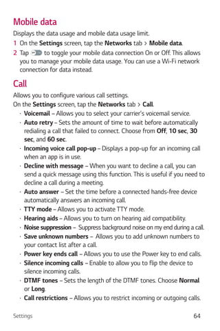 Settings 64
Mobile data
Displays the data usage and mobile data usage limit.
1 On the Settings screen, tap the Networks tab > Mobile data.
2 Tap to toggle your mobile data connection On or Off. This allows
you to manage your mobile data usage. You can use a Wi-Fi network
connection for data instead.
Call
Allows you to configure various call settings.
On the Settings screen, tap the Networks tab > Call.
Voicemail – Allows you to select your carrier's voicemail service.
Auto retry– Sets the amount of time to wait before automatically
redialing a call that failed to connect. Choose from Off, 10 sec, 30
sec, and 60 sec.
Incoming voice call pop-up – Displays a pop-up for an incoming call
when an app is in use.
Decline with message – When you want to decline a call, you can
send a quick message using this function. This is useful if you need to
decline a call during a meeting.
Auto answer – Set the time before a connected hands-free device
automatically answers an incoming call.
TTY mode – Allows you to activate TTY mode.
Hearing aids – Allows you to turn on hearing aid compatibility.
Noise suppression – Suppress background noise on my end during a call.
Save unknown numbers – Allows you to add unknown numbers to
your contact list after a call.
Power key ends call – Allows you to use the Power key to end calls.
Silence incoming calls – Enable to allow you to flip the device to
silence incoming calls.
DTMF tones – Sets the length of the DTMF tones. Choose Normal
or Long.
Call restrictions – Allows you to restrict incoming or outgoing calls.
 