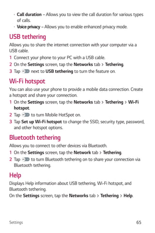 Settings 65
Call duration – Allows you to view the call duration for various types
of calls.
Voice privacy – Allows you to enable enhanced privacy mode.
USB tethering
Allows you to share the internet connection with your computer via a
USB cable.
1 Connect your phone to your PC with a USB cable.
2 On the Settings screen, tap the Networks tab > Tethering.
3 Tap next to USB tethering to turn the feature on.
Wi-Fi hotspot
You can also use your phone to provide a mobile data connection. Create
a hotspot and share your connection.
1 On the Settings screen, tap the Networks tab > Tethering > Wi-Fi
hotspot.
2 Tap to turn Mobile HotSpot on.
3 Tap Set up Wi-Fi hotspot to change the SSID, security type, password,
and other hotspot options.
Bluetooth tethering
Allows you to connect to other devices via Bluetooth.
1 On the Settings screen, tap the Network tab > Tethering.
2 Tap to turn Bluetooth tethering on to share your connection via
Bluetooth tethering.
Help
Displays Help information about USB tethering, Wi-Fi hotspot, and
Bluetooth tethering.
On the Settings screen, tap the Networks tab > Tethering > Help.
 