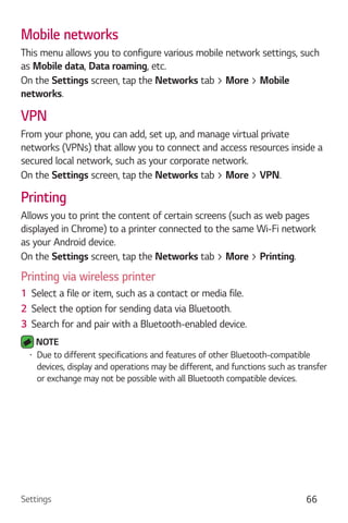 Settings 66
Mobile networks
This menu allows you to configure various mobile network settings, such
as Mobile data, Data roaming, etc.
On the Settings screen, tap the Networks tab > More > Mobile
networks.
VPN
From your phone, you can add, set up, and manage virtual private
networks (VPNs) that allow you to connect and access resources inside a
secured local network, such as your corporate network.
On the Settings screen, tap the Networks tab > More > VPN.
Printing
Allows you to print the content of certain screens (such as web pages
displayed in Chrome) to a printer connected to the same Wi-Fi network
as your Android device.
On the Settings screen, tap the Networks tab > More > Printing.
Printing via wireless printer
1 Select a file or item, such as a contact or media file.
2 Select the option for sending data via Bluetooth.
3 Search for and pair with a Bluetooth-enabled device.
NOTE
Due to different specifications and features of other Bluetooth-compatible
devices, display and operations may be different, and functions such as transfer
or exchange may not be possible with all Bluetooth compatible devices.
 