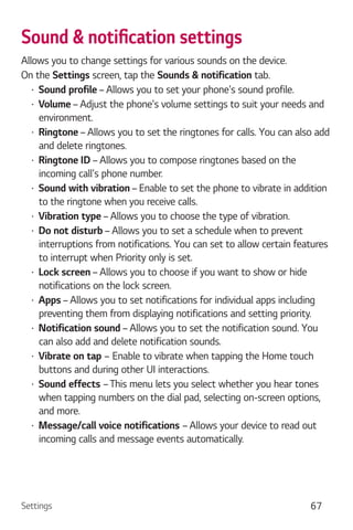 Settings 67
Allows you to change settings for various sounds on the device.
On the Settings screen, tap the Sounds & notification tab.
Sound profile – Allows you to set your phone's sound profile.
Volume – Adjust the phone's volume settings to suit your needs and
environment.
Ringtone – Allows you to set the ringtones for calls. You can also add
and delete ringtones.
Ringtone ID – Allows you to compose ringtones based on the
incoming call's phone number.
Sound with vibration – Enable to set the phone to vibrate in addition
to the ringtone when you receive calls.
Vibration type – Allows you to choose the type of vibration.
Do not disturb – Allows you to set a schedule when to prevent
interruptions from notifications. You can set to allow certain features
to interrupt when Priority only is set.
Lock screen – Allows you to choose if you want to show or hide
notifications on the lock screen.
Apps – Allows you to set notifications for individual apps including
preventing them from displaying notifications and setting priority.
Notification sound – Allows you to set the notification sound. You
can also add and delete notification sounds.
Vibrate on tap – Enable to vibrate when tapping the Home touch
buttons and during other UI interactions.
Sound effects –This menu lets you select whether you hear tones
when tapping numbers on the dial pad, selecting on-screen options,
and more.
Message/call voice notifications – Allows your device to read out
incoming calls and message events automatically.
 