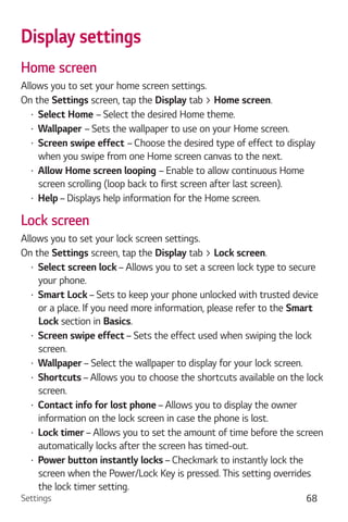 Settings 68
Display settings
Home screen
Allows you to set your home screen settings.
On the Settings screen, tap the Display tab > Home screen.
Select Home – Select the desired Home theme.
Wallpaper – Sets the wallpaper to use on your Home screen.
Screen swipe effect – Choose the desired type of effect to display
when you swipe from one Home screen canvas to the next.
Allow Home screen looping – Enable to allow continuous Home
screen scrolling (loop back to first screen after last screen).
Help – Displays help information for the Home screen.
Lock screen
Allows you to set your lock screen settings.
On the Settings screen, tap the Display tab > Lock screen.
Select screen lock – Allows you to set a screen lock type to secure
your phone.
Smart Lock – Sets to keep your phone unlocked with trusted device
or a place. If you need more information, please refer to the Smart
Lock section in Basics.
Screen swipe effect – Sets the effect used when swiping the lock
screen.
Wallpaper – Select the wallpaper to display for your lock screen.
Shortcuts – Allows you to choose the shortcuts available on the lock
screen.
Contact info for lost phone – Allows you to display the owner
information on the lock screen in case the phone is lost.
Lock timer – Allows you to set the amount of time before the screen
automatically locks after the screen has timed-out.
Power button instantly locks – Checkmark to instantly lock the
screen when the Power/Lock Key is pressed. This setting overrides
the lock timer setting.
 