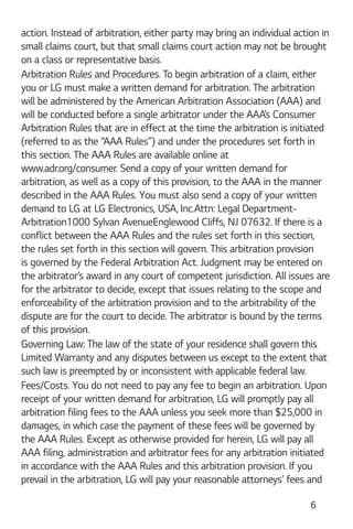 6
action. Instead of arbitration, either party may bring an individual action in
small claims court, but that small claims court action may not be brought
on a class or representative basis.
Arbitration Rules and Procedures. To begin arbitration of a claim, either
you or LG must make a written demand for arbitration. The arbitration
will be administered by the American Arbitration Association (AAA) and
will be conducted before a single arbitrator under the AAA’s Consumer
Arbitration Rules that are in effect at the time the arbitration is initiated
(referred to as the “AAA Rules”) and under the procedures set forth in
this section. The AAA Rules are available online at
www.adr.org/consumer. Send a copy of your written demand for
arbitration, as well as a copy of this provision, to the AAA in the manner
described in the AAA Rules. You must also send a copy of your written
demand to LG at LG Electronics, USA, Inc.Attn: Legal Department-
Arbitration1000 Sylvan AvenueEnglewood Cliffs, NJ 07632. If there is a
conflict between the AAA Rules and the rules set forth in this section,
the rules set forth in this section will govern. This arbitration provision
is governed by the Federal Arbitration Act. Judgment may be entered on
the arbitrator’s award in any court of competent jurisdiction. All issues are
for the arbitrator to decide, except that issues relating to the scope and
enforceability of the arbitration provision and to the arbitrability of the
dispute are for the court to decide. The arbitrator is bound by the terms
of this provision.
Governing Law: The law of the state of your residence shall govern this
Limited Warranty and any disputes between us except to the extent that
such law is preempted by or inconsistent with applicable federal law.
Fees/Costs. You do not need to pay any fee to begin an arbitration. Upon
receipt of your written demand for arbitration, LG will promptly pay all
arbitration filing fees to the AAA unless you seek more than $25,000 in
damages, in which case the payment of these fees will be governed by
the AAA Rules. Except as otherwise provided for herein, LG will pay all
AAA filing, administration and arbitrator fees for any arbitration initiated
in accordance with the AAA Rules and this arbitration provision. If you
prevail in the arbitration, LG will pay your reasonable attorneys’ fees and
 