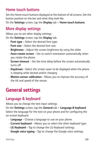 Settings 69
Home touch buttons
Set the Home touch buttons displayed at the bottom of all screens. Set the
button position on the bar and what they look like.
On the Settings screen, tap the Display tab > Home touch buttons.
More display settings
Allows you to set other display settings.
On the Settings screen, tap the Display tab.
Font type – Select the desired font type.
Font size – Select the desired font size.
Brightness – Adjust the screen brightness by using the slider.
Auto-rotate screen – Set to switch orientation automatically when
you rotate the phone.
Screen timeout – Set the time delay before the screen automatically
turns off.
Daydream – Select the screen saver to be displayed when the phone
is sleeping while docked and/or charging.
Motion sensor calibration – Allows you to improve the accuracy of
the tilt and speed of the sensor.
General settings
Language & keyboard
Allows you to change the text input settings.
On the Settings screen, tap the General tab > Language & keyboard.
Select the language for the text on your phone and for configuring the
on-screen keyboard.
Language – Choose a language to use on your phone.
Current keyboard – Allows you to select the other keyboard type.
LG Keyboard –Tap to change the LG Keyboard settings.
Google voice typing –Tap to change the Google voice settings.
 