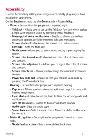 Settings 71
Accessibility
Use the Accessibility settings to configure accessibility plug-ins you have
installed on your phone.
On the Settings screen, tap the General tab > Accessibility.
Vision – Sets options for people with impaired sight.
- TalkBack – Allows you to set up the TalkBack function which assists
people with impaired vision by providing verbal feedback.
- Message/call voice notifications – Enable to allows you to hear
automatic spoken alerts for incoming calls and messages.
- Screen shade – Enable to set the screen to a darker contrast.
- Font size – Sets the font size.
- Touch zoom – Allows you to zoom in and out by triple-tapping the
screen.
- Screen color inversion – Enable to invert the color of the screen
and content.
- Screen color adjustment – Allows you to adjust the color of screen
and content.
- Screen color filter – Allows you to change the colors of screen and
content.
- Power key ends call – Enable so that you can end voice calls by
pressing the Power/Lock Key.
Hearing – Sets options for people with impaired hearing.
- Captions – Allows you to customize caption settings for those with
hearing impairments.
- Flash alerts – Enable to set the flash to blink for incoming calls and
notifications.
- Turn off all sounds – Enable to turn off all device sounds.
- Audio type – Sets the audio type.
- Sound balance – Sets the audio route. Move the slider on the slide
bar to set it.
Motor & cognition – Sets options for people with impaired motor
skills.
- Touch feedback time – Sets the touch feedback time.
 
