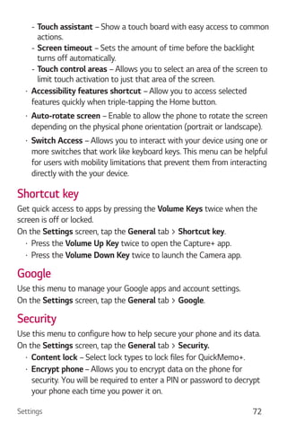 Settings 72
- Touch assistant – Show a touch board with easy access to common
actions.
- Screen timeout – Sets the amount of time before the backlight
turns off automatically.
- Touch control areas – Allows you to select an area of the screen to
limit touch activation to just that area of the screen.
Accessibility features shortcut – Allow you to access selected
features quickly when triple-tapping the Home button.
Auto-rotate screen – Enable to allow the phone to rotate the screen
depending on the physical phone orientation (portrait or landscape).
Switch Access – Allows you to interact with your device using one or
more switches that work like keyboard keys. This menu can be helpful
for users with mobility limitations that prevent them from interacting
directly with the your device.
Shortcut key
Get quick access to apps by pressing the Volume Keys twice when the
screen is off or locked.
On the Settings screen, tap the General tab > Shortcut key.
Press the Volume Up Key twice to open the Capture+ app.
Press the Volume Down Key twice to launch the Camera app.
Google
Use this menu to manage your Google apps and account settings.
On the Settings screen, tap the General tab > Google.
Security
Use this menu to configure how to help secure your phone and its data.
On the Settings screen, tap the General tab > Security.
Content lock – Select lock types to lock files for QuickMemo+.
Encrypt phone – Allows you to encrypt data on the phone for
security. You will be required to enter a PIN or password to decrypt
your phone each time you power it on.
 