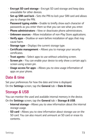 Settings 73
Encrypt SD card storage – Encrypt SD card storage and keep data
unavailable for other devices.
Set up SIM card lock – Sets the PIN to lock your SIM card and allows
you to change the PIN.
Password typing visible – Enable to briefly show each character of
passwords as you enter them so that you can see what you enter.
Phone administrators – View or deactivate phone administrators.
Unknown sources – Allow installation of non-Play Store applications.
Verify apps – Disallow or warn before installation of apps that may
cause harm.
Storage type – Displays the current storage type.
Certificate management – Allows you to manage your security
certificates.
Trust agents – Select apps to use without unlocking screen.
Screen pin – You can enable your device to only show a certain app's
screen using screen pin.
Usage access for apps – Allows you to view usage information of
apps on your phone.
Date & time
Set your preferences for how the date and time is displayed.
On the Settings screen, tap the General tab > Date & time.
Storage & USB
You can monitor the used and available internal memory in the device.
On the Settings screen, tap the General tab > Storage & USB.
Internal storage– Allows you to view information about the internal
storage usage.
SD card – Allows you to view information about storage use on the
SD card. You can also mount and unmount an SD card or erase its
contents.
 