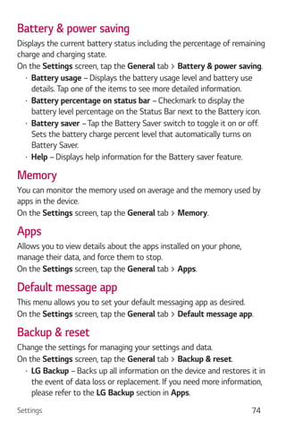 Settings 74
Battery & power saving
Displays the current battery status including the percentage of remaining
charge and charging state.
On the Settings screen, tap the General tab > Battery & power saving.
Battery usage – Displays the battery usage level and battery use
details. Tap one of the items to see more detailed information.
Battery percentage on status bar – Checkmark to display the
battery level percentage on the Status Bar next to the Battery icon.
Battery saver –Tap the Battery Saver switch to toggle it on or off.
Sets the battery charge percent level that automatically turns on
Battery Saver.
Help – Displays help information for the Battery saver feature.
Memory
You can monitor the memory used on average and the memory used by
apps in the device.
On the Settings screen, tap the General tab > Memory.
Apps
Allows you to view details about the apps installed on your phone,
manage their data, and force them to stop.
On the Settings screen, tap the General tab > Apps.
Default message app
This menu allows you to set your default messaging app as desired.
On the Settings screen, tap the General tab > Default message app.
Backup & reset
Change the settings for managing your settings and data.
On the Settings screen, tap the General tab > Backup & reset.
LG Backup – Backs up all information on the device and restores it in
the event of data loss or replacement. If you need more information,
please refer to the LG Backup section in Apps.
 