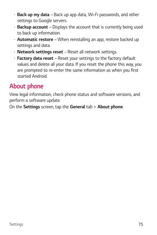 Settings 75
Back up my data – Back up app data, Wi-Fi passwords, and other
settings to Google servers.
Backup account – Displays the account that is currently being used
to back up information.
Automatic restore – When reinstalling an app, restore backed up
settings and data.
Network settings reset – Reset all network settings.
Factory data reset – Reset your settings to the factory default
values and delete all your data. If you reset the phone this way, you
are prompted to re-enter the same information as when you first
started Android.
About phone
View legal information, check phone status and software versions, and
perform a software update.
On the Settings screen, tap the General tab > About phone.
 