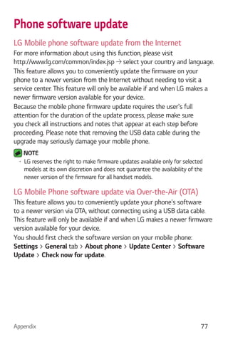 Appendix 77
Phone software update
LG Mobile phone software update from the Internet
For more information about using this function, please visit
http://www.lg.com/common/index.jsp select your country and language.
This feature allows you to conveniently update the firmware on your
phone to a newer version from the Internet without needing to visit a
service center. This feature will only be available if and when LG makes a
newer firmware version available for your device.
Because the mobile phone firmware update requires the user's full
attention for the duration of the update process, please make sure
you check all instructions and notes that appear at each step before
proceeding. Please note that removing the USB data cable during the
upgrade may seriously damage your mobile phone.
NOTE
LG reserves the right to make firmware updates available only for selected
models at its own discretion and does not guarantee the availability of the
newer version of the firmware for all handset models.
LG Mobile Phone software update via Over-the-Air (OTA)
This feature allows you to conveniently update your phone's software
to a newer version via OTA, without connecting using a USB data cable.
This feature will only be available if and when LG makes a newer firmware
version available for your device.
You should first check the software version on your mobile phone:
Settings > General tab > About phone > Update Center > Software
Update > Check now for update.
 