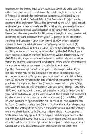 7
expenses to the extent required by applicable law. If the arbitrator finds
either the substance of your claim or the relief sought in the demand
is frivolous or brought for an improper purpose (as measured by the
standards set forth in Federal Rule of Civil Procedure 11(b)), then the
payment of all arbitration fees will be governed by the AAA Rules. In such
a situation, you agree to reimburse LG for all monies previously disbursed
by it that are otherwise your obligation to pay under the AAA Rules.
Except as otherwise provided for, LG waives any rights it may have to seek
attorneys’ fees and expenses from you if LG prevails in the arbitration.
Hearings and Location. If your claim is for $25,000 or less, you may
choose to have the arbitration conducted solely on the basis of (1)
documents submitted to the arbitrator, (2) through a telephonic hearing,
or (3) by an in-person hearing as established by the AAA Rules. If your
claim exceeds $25,000, the right to a hearing will be determined by the
AAA Rules. Any in-person arbitration hearings will be held at a location
within the federal judicial district in which you reside unless we both agree
to another location or we agree to a telephonic arbitration.
Opt Out. You may opt out of this dispute resolution procedure. If you
opt out, neither you nor LG can require the other to participate in an
arbitration proceeding. To opt out, you must send notice to LG no later
than 30 calendar days from the date of the first consumer purchaser’s
purchase of the product by either: (i) sending an e-mail to optout@lge.
com, with the subject line: “Arbitration Opt Out” or (ii) calling 1-800-980-
2973.You must include in the opt out e-mail or provide by telephone: (a)
your name and address; (b) the date on which the product was purchased;
(c) the product model name or model number; and (d) the IMEI or MEID
or Serial Number, as applicable (the IMEI or MEID or Serial Number can
be found (i) on the product box; (ii) on a label on the back of the product
beneath the battery, if the battery is removable; or (iii) from the settings
menu via the following path: Settings General tab About phone
Status).You may only opt out of the dispute resolution procedure in the
manner described above (that is, by e-mail or telephone); no other form
of notice will be effective to opt out of this dispute resolution procedure.
Opting out of this dispute resolution procedure will not affect the
 