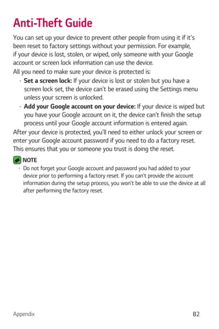 Appendix 82
Anti-Theft Guide
You can set up your device to prevent other people from using it if it's
been reset to factory settings without your permission. For example,
if your device is lost, stolen, or wiped, only someone with your Google
account or screen lock information can use the device.
All you need to make sure your device is protected is:
Set a screen lock: If your device is lost or stolen but you have a
screen lock set, the device can't be erased using the Settings menu
unless your screen is unlocked.
Add your Google account on your device: If your device is wiped but
you have your Google account on it, the device can't finish the setup
process until your Google account information is entered again.
After your device is protected, you'll need to either unlock your screen or
enter your Google account password if you need to do a factory reset.
This ensures that you or someone you trust is doing the reset.
NOTE
Do not forget your Google account and password you had added to your
device prior to performing a factory reset. If you can't provide the account
information during the setup process, you won't be able to use the device at all
after performing the factory reset.
 