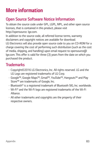 Appendix 83
More information
Open Source Software Notice Information
To obtain the source code under GPL, LGPL, MPL, and other open source
licenses, that is contained in this product, please visit
http://opensource. lge.com.
In addition to the source code, all referred license terms, warranty
disclaimers and copyright notices are available for download.
LG Electronics will also provide open source code to you on CD-ROM for a
charge covering the cost of performing such distribution (such as the cost
of media, shipping, and handling) upon email request to opensource@
lge.com. This offer is valid for three (3) years from the date on which you
purchased the product.
Trademarks
Copyright©2016 LG Electronics, Inc. All rights reserved. LG and the
LG Logo are registered trademarks of LG Corp.
Google™, Google Maps™, Gmail™, YouTube™, Hangouts™ and Play
Store™ are trademarks of Google, Inc.
Bluetooth is a registered trademark of Bluetooth SIG, Inc. worldwide.
Wi-Fi and the Wi-Fi logo are registered trademarks of the Wi-Fi
Alliance.
All other trademarks and copyrights are the property of their
respective owners.
 