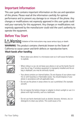 For Your Safety 85
Important Information
This user guide contains important information on the use and operation
of this phone. Please read all the information carefully for optimal
performance and to prevent any damage to or misuse of the phone. Any
changes or modifications not expressly approved in this user guide could
void your warranty for this equipment. Any changes or modifications not
expressly approved by the manufacturer could void the user’s authority to
operate the equipment.
Before You Start
Violation of the instructions may cause serious injury or death.
WARNING: This product contains chemicals known to the State of
California to cause cancer and birth defects or reproductive harm.
Wash hands after handling.
Never place your phone in a microwave oven as it will cause the battery
to explode.
When riding in a car, do not leave your phone or set up the hands-free kit
near the air bag. If wireless equipment is improperly installed and the air
bag is deployed, you may be seriously injured.
Your phone contains an internal battery. Do not dispose of your phone near
fire or with hazardous or flammable waste. You should dispose of your
phone in accordance with all applicable laws.
Do not use the phone in areas where its use is prohibited. (For example:
aircraft)
Do not expose the battery charger or adapter to direct sunlight or use it in
places with high humidity, such as a bathroom.
Do not use harsh chemicals (such as alcohol, benzene, thinners, etc.) or
detergents to clean your phone. This could cause a fire.
 