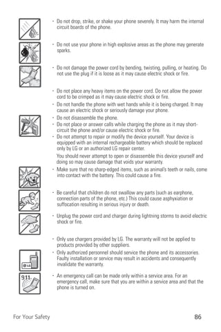 For Your Safety 86
Do not drop, strike, or shake your phone severely. It may harm the internal
circuit boards of the phone.
Do not use your phone in high explosive areas as the phone may generate
sparks.
Do not damage the power cord by bending, twisting, pulling, or heating. Do
not use the plug if it is loose as it may cause electric shock or fire.
Do not place any heavy items on the power cord. Do not allow the power
cord to be crimped as it may cause electric shock or fire.
Do not handle the phone with wet hands while it is being charged. It may
cause an electric shock or seriously damage your phone.
Do not disassemble the phone.
Do not place or answer calls while charging the phone as it may short-
circuit the phone and/or cause electric shock or fire.
Do not attempt to repair or modify the device yourself. Your device is
equipped with an internal rechargeable battery which should be replaced
only by LG or an authorized LG repair center.
You should never attempt to open or disassemble this device yourself and
doing so may cause damage that voids your warranty.
Make sure that no sharp-edged items, such as animal’s teeth or nails, come
into contact with the battery. This could cause a fire.
Be careful that children do not swallow any parts (such as earphone,
connection parts of the phone, etc.) This could cause asphyxiation or
suffocation resulting in serious injury or death.
Unplug the power cord and charger during lightning storms to avoid electric
shock or fire.
Only use chargers provided by LG. The warranty will not be applied to
products provided by other suppliers.
Only authorized personnel should service the phone and its accessories.
Faulty installation or service may result in accidents and consequently
invalidate the warranty.
An emergency call can be made only within a service area. For an
emergency call, make sure that you are within a service area and that the
phone is turned on.
 