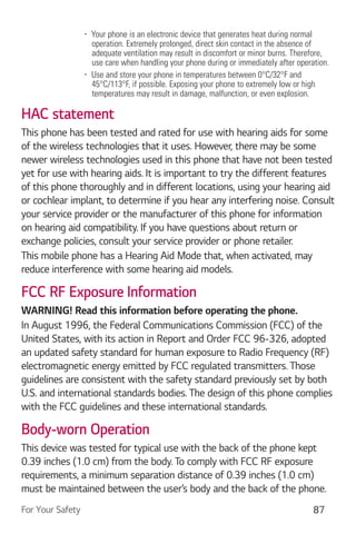 For Your Safety 87
Your phone is an electronic device that generates heat during normal
operation. Extremely prolonged, direct skin contact in the absence of
adequate ventilation may result in discomfort or minor burns. Therefore,
use care when handling your phone during or immediately after operation.
Use and store your phone in temperatures between 0°C/32°F and
45°C/113°F, if possible. Exposing your phone to extremely low or high
temperatures may result in damage, malfunction, or even explosion.
HAC statement
This phone has been tested and rated for use with hearing aids for some
of the wireless technologies that it uses. However, there may be some
newer wireless technologies used in this phone that have not been tested
yet for use with hearing aids. It is important to try the different features
of this phone thoroughly and in different locations, using your hearing aid
or cochlear implant, to determine if you hear any interfering noise. Consult
your service provider or the manufacturer of this phone for information
on hearing aid compatibility. If you have questions about return or
exchange policies, consult your service provider or phone retailer.
This mobile phone has a Hearing Aid Mode that, when activated, may
reduce interference with some hearing aid models.
FCC RF Exposure Information
WARNING! Read this information before operating the phone.
In August 1996, the Federal Communications Commission (FCC) of the
United States, with its action in Report and Order FCC 96-326, adopted
an updated safety standard for human exposure to Radio Frequency (RF)
electromagnetic energy emitted by FCC regulated transmitters. Those
guidelines are consistent with the safety standard previously set by both
U.S. and international standards bodies. The design of this phone complies
with the FCC guidelines and these international standards.
Body-worn Operation
This device was tested for typical use with the back of the phone kept
0.39 inches (1.0 cm) from the body. To comply with FCC RF exposure
requirements, a minimum separation distance of 0.39 inches (1.0 cm)
must be maintained between the user’s body and the back of the phone.
 