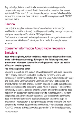 For Your Safety 88
Any belt-clips, holsters, and similar accessories containing metallic
components may not be used. Avoid the use of accessories that cannot
maintain 0.39 inches (1.0 cm) distance between the user’s body and the
back of the phone and have not been tested for compliance with FCC RF
exposure limits.
Caution
Use only the supplied antenna. Use of unauthorized antennas (or
modifications to the antenna) could impair call quality, damage the phone,
void your warranty and/or violate FCC regulations.
Don't use the phone with a damaged antenna. A damaged antenna could
cause a minor skin burn. Contact your local dealer for a replacement
antenna.
Consumer Information About Radio Frequency
Emissions
Your wireless phone, which contains a radio transmitter and receiver,
emits radio frequency energy during use. The following consumer
information addresses commonly asked questions about the health
effects of wireless phones.
Are wireless phones safe?
Scientific research on the subject of wireless phones and radio frequency
(“RF”) energy has been conducted worldwide for many years, and
continues. In the United States, the Food and Drug Administration (“FDA”)
and the Federal Communications Commission (“FCC”) set policies and
procedures for wireless phones. The FDA issued a website publication on
health issues related to cell phone usage where it states, “The scientific
community at large … believes that the weight of scientific evidence does
not show an association between exposure to radiofrequency (RF) from
cell phones and adverse health outcomes. Still the scientific community
does recommend conducting additional research to address gaps in
knowledge. That research is being conducted around the world and FDA
continues to monitor developments in this field. You can access the joint
FDA/FCC website at http://www.fda.gov (under “c” in the subject index,
 
