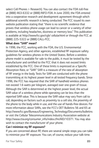 For Your Safety 89
select Cell Phones > Research). You can also contact the FDA toll-free
at (888) 463-6332 or (888) INFO-FDA. In June 2000, the FDA entered
into a cooperative research and development agreement through which
additional scientific research is being conducted. The FCC issued its own
website publication stating that “there is no scientific evidence that
proves that wireless phone usage can lead to cancer or a variety of other
problems, including headaches, dizziness or memory loss.” This publication
is available at http://www.fcc.gov/cgb/ cellular.html or through the FCC at
(888) 225-5322 or (888) CALL-FCC.
What does “SAR” mean?
In 1996, the FCC, working with the FDA, the U.S. Environmental
Protection Agency, and other agencies, established RF exposure safety
guidelines for wireless phones in the United States. Before a wireless
phone model is available for sale to the public, it must be tested by the
manufacturer and certified to the FCC that it does not exceed limits
established by the FCC. One of these limits is expressed as a Specific
Absorption Rate, or “SAR.” SAR is a measure of the rate of absorption
of RF energy in the body. Tests for SAR are conducted with the phone
transmitting at its highest power level in all tested frequency bands. Since
1996, the FCC has required that the SAR of handheld wireless phones
not exceed 1.6 watts per kilogram, averaged over one gram of tissue.
Although the SAR is determined at the highest power level, the actual
SAR value of a wireless phone while operating can be less than the
reported SAR value. This is because the SAR value may vary from call to
call, depending on factors such as proximity to a cell site, the proximity of
the phone to the body while in use, and the use of hands-free devices. For
more information about SARs, see the FCC’s OET Bulletins 56 and 65 at
http://www.fcc.gov/Bureaus/Engineering_Technology/Documents/bulletins
or visit the Cellular Telecommunications Industry Association website at
http://www.ctia.org/consumer_info/index.cfm/AID/10371. You may also
wish to contact the manufacturer of your phone.
Can I minimize my RF exposure?
If you are concerned about RF, there are several simple steps you can take
to minimize your RF exposure. You can, of course, reduce your talk time.
 
