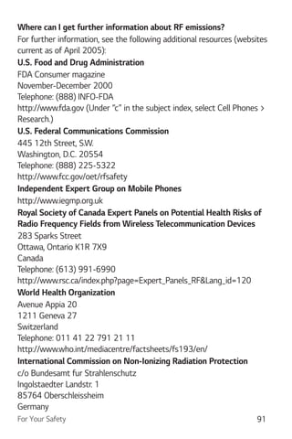 For Your Safety 91
Where can I get further information about RF emissions?
For further information, see the following additional resources (websites
current as of April 2005):
U.S. Food and Drug Administration
FDA Consumer magazine
November-December 2000
Telephone: (888) INFO-FDA
http://www.fda.gov (Under “c” in the subject index, select Cell Phones >
Research.)
U.S. Federal Communications Commission
445 12th Street, S.W.
Washington, D.C. 20554
Telephone: (888) 225-5322
http://www.fcc.gov/oet/rfsafety
Independent Expert Group on Mobile Phones
http://www.iegmp.org.uk
Royal Society of Canada Expert Panels on Potential Health Risks of
Radio Frequency Fields from Wireless Telecommunication Devices
283 Sparks Street
Ottawa, Ontario K1R 7X9
Canada
Telephone: (613) 991-6990
http://www.rsc.ca/index.php?page=Expert_Panels_RF&Lang_id=120
World Health Organization
Avenue Appia 20
1211 Geneva 27
Switzerland
Telephone: 011 41 22 791 21 11
http://www.who.int/mediacentre/factsheets/fs193/en/
International Commission on Non-Ionizing Radiation Protection
c/o Bundesamt fur Strahlenschutz
Ingolstaedter Landstr. 1
85764 Oberschleissheim
Germany
 