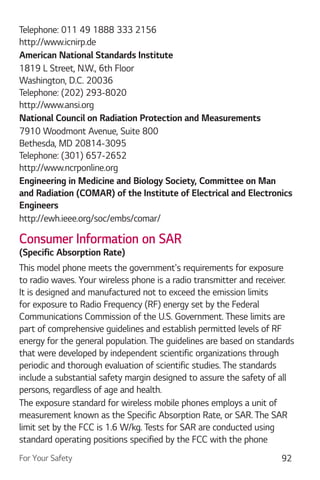 For Your Safety 92
Telephone: 011 49 1888 333 2156
http://www.icnirp.de
American National Standards Institute
1819 L Street, N.W., 6th Floor
Washington, D.C. 20036
Telephone: (202) 293-8020
http://www.ansi.org
National Council on Radiation Protection and Measurements
7910 Woodmont Avenue, Suite 800
Bethesda, MD 20814-3095
Telephone: (301) 657-2652
http://www.ncrponline.org
Engineering in Medicine and Biology Society, Committee on Man
Engineers
http://ewh.ieee.org/soc/embs/comar/
Consumer Information on SAR
This model phone meets the government's requirements for exposure
to radio waves. Your wireless phone is a radio transmitter and receiver.
It is designed and manufactured not to exceed the emission limits
for exposure to Radio Frequency (RF) energy set by the Federal
Communications Commission of the U.S. Government. These limits are
part of comprehensive guidelines and establish permitted levels of RF
energy for the general population. The guidelines are based on standards
that were developed by independent scientific organizations through
periodic and thorough evaluation of scientific studies. The standards
include a substantial safety margin designed to assure the safety of all
persons, regardless of age and health.
The exposure standard for wireless mobile phones employs a unit of
measurement known as the Specific Absorption Rate, or SAR. The SAR
limit set by the FCC is 1.6 W/kg. Tests for SAR are conducted using
standard operating positions specified by the FCC with the phone
 