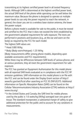 For Your Safety 93
transmitting at its highest certified power level in all tested frequency
bands. Although SAR is determined at the highest certified power level,
the actual SAR level of the phone while operating can be well below the
maximum value. Because the phone is designed to operate at multiple
power levels to use only the power required to reach the network, in
general, the closer you are to a wireless base station antenna, the lower
the power output.
Before a phone model is available for sale to the public, it must be tested
and certified to the FCC that it does not exceed the limit established by
the government-adopted requirement for safe exposure. The tests are
performed in positions and locations (e.g., at the ear and worn on the
body) as required by the FCC for each model.
The highest SAR values are:
* Head: 0.80 W/kg
* Body (Body-worn/Hotspot): 1.25 W/kg
(Body measurements differ among phone models, depending upon
available accessories and FCC requirements).
While there may be differences between SAR levels of various phones and
at various positions, they all meet the government requirement for safe
exposure.
The FCC has granted an Equipment Authorization for this model phone
with all reported SAR levels evaluated as in compliance with the FCC RF
emission guidelines. SAR information on this model phone is on file with
the FCC and can be found under the Display Grant section of http://
www.fcc.gov/oet/fccid after searching on FCC ID ZNFUS375. Additional
information on Specific Absorption Rates (SAR) can be found on the
Cellular Telecommunications Industry Association (CTIA) website at http://
www.ctia.org/.
* In the United States and Canada, the SAR limit for mobile phones
used by the public is 1.6 watts/kg (W/kg) averaged over one gram of
tissue. The standard incorporates a substantial margin of safety to give
additional protection for the public and to account for any variations in
measurements.
 