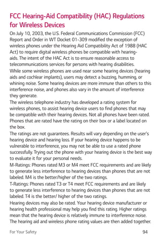 For Your Safety 94
FCC Hearing-Aid Compatibility (HAC) Regulations
for Wireless Devices
On July 10, 2003, the U.S. Federal Communications Commission (FCC)
Report and Order in WT Docket 01-309 modified the exception of
wireless phones under the Hearing Aid Compatibility Act of 1988 (HAC
Act) to require digital wireless phones be compatible with hearing-
aids. The intent of the HAC Act is to ensure reasonable access to
telecommunications services for persons with hearing disabilities.
While some wireless phones are used near some hearing devices (hearing
aids and cochlear implants), users may detect a buzzing, humming, or
whining noise. Some hearing devices are more immune than others to this
interference noise, and phones also vary in the amount of interference
they generate.
The wireless telephone industry has developed a rating system for
wireless phones, to assist hearing device users to find phones that may
be compatible with their hearing devices. Not all phones have been rated.
Phones that are rated have the rating on their box or a label located on
the box.
The ratings are not guarantees. Results will vary depending on the user's
hearing device and hearing loss. If your hearing device happens to be
vulnerable to interference, you may not be able to use a rated phone
successfully. Trying out the phone with your hearing device is the best way
to evaluate it for your personal needs.
M-Ratings: Phones rated M3 or M4 meet FCC requirements and are likely
to generate less interference to hearing devices than phones that are not
labeled. M4 is the better/higher of the two ratings.
T-Ratings: Phones rated T3 or T4 meet FCC requirements and are likely
to generate less interference to hearing devices than phones that are not
labeled. T4 is the better/ higher of the two ratings.
Hearing devices may also be rated. Your hearing device manufacturer or
hearing health professional may help you find this rating. Higher ratings
mean that the hearing device is relatively immune to interference noise.
The hearing aid and wireless phone rating values are then added together.
 