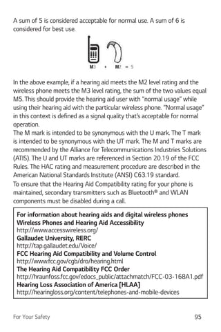 For Your Safety 95
A sum of 5 is considered acceptable for normal use. A sum of 6 is
considered for best use.
In the above example, if a hearing aid meets the M2 level rating and the
wireless phone meets the M3 level rating, the sum of the two values equal
M5. This should provide the hearing aid user with “normal usage” while
using their hearing aid with the particular wireless phone. “Normal usage”
in this context is defined as a signal quality that’s acceptable for normal
operation.
The M mark is intended to be synonymous with the U mark. The T mark
is intended to be synonymous with the UT mark. The M and T marks are
recommended by the Alliance for Telecommunications Industries Solutions
(ATIS). The U and UT marks are referenced in Section 20.19 of the FCC
Rules. The HAC rating and measurement procedure are described in the
American National Standards Institute (ANSI) C63.19 standard.
To ensure that the Hearing Aid Compatibility rating for your phone is
maintained, secondary transmitters such as Bluetooth® and WLAN
components must be disabled during a call.
For information about hearing aids and digital wireless phones
Wireless Phones and Hearing Aid Accessibility
http://www.accesswireless.org/
Gallaudet University, RERC
http://tap.gallaudet.edu/Voice/
FCC Hearing Aid Compatibility and Volume Control
http://www.fcc.gov/cgb/dro/hearing.html
The Hearing Aid Compatibility FCC Order
http://hraunfoss.fcc.gov/edocs_public/attachmatch/FCC-03-168A1.pdf
Hearing Loss Association of America [HLAA]
http://hearingloss.org/content/telephones-and-mobile-devices
 