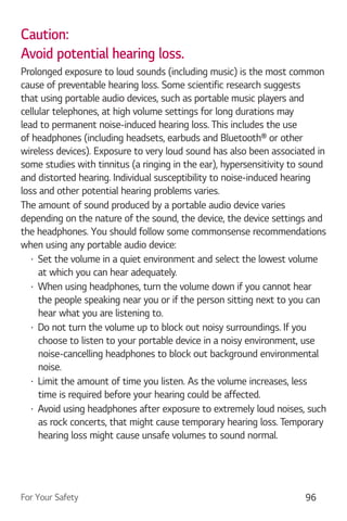 For Your Safety 96
Caution:
Avoid potential hearing loss.
Prolonged exposure to loud sounds (including music) is the most common
cause of preventable hearing loss. Some scientific research suggests
that using portable audio devices, such as portable music players and
cellular telephones, at high volume settings for long durations may
lead to permanent noise-induced hearing loss. This includes the use
of headphones (including headsets, earbuds and Bluetooth® or other
wireless devices). Exposure to very loud sound has also been associated in
some studies with tinnitus (a ringing in the ear), hypersensitivity to sound
and distorted hearing. Individual susceptibility to noise-induced hearing
loss and other potential hearing problems varies.
The amount of sound produced by a portable audio device varies
depending on the nature of the sound, the device, the device settings and
the headphones. You should follow some commonsense recommendations
when using any portable audio device:
Set the volume in a quiet environment and select the lowest volume
at which you can hear adequately.
When using headphones, turn the volume down if you cannot hear
the people speaking near you or if the person sitting next to you can
hear what you are listening to.
Do not turn the volume up to block out noisy surroundings. If you
choose to listen to your portable device in a noisy environment, use
noise-cancelling headphones to block out background environmental
noise.
Limit the amount of time you listen. As the volume increases, less
time is required before your hearing could be affected.
Avoid using headphones after exposure to extremely loud noises, such
as rock concerts, that might cause temporary hearing loss. Temporary
hearing loss might cause unsafe volumes to sound normal.
 