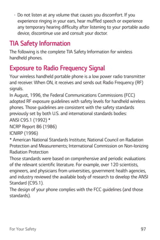 For Your Safety 97
Do not listen at any volume that causes you discomfort. If you
experience ringing in your ears, hear muffled speech or experience
any temporary hearing difficulty after listening to your portable audio
device, discontinue use and consult your doctor.
TIA Safety Information
The following is the complete TIA Safety Information for wireless
handheld phones.
Exposure to Radio Frequency Signal
Your wireless handheld portable phone is a low power radio transmitter
and receiver. When ON, it receives and sends out Radio Frequency (RF)
signals.
In August, 1996, the Federal Communications Commissions (FCC)
adopted RF exposure guidelines with safety levels for handheld wireless
phones. Those guidelines are consistent with the safety standards
previously set by both U.S. and international standards bodies:
ANSI C95.1 (1992) *
NCRP Report 86 (1986)
ICNIRP (1996)
* American National Standards Institute; National Council on Radiation
Protection and Measurements; International Commission on Non-Ionizing
Radiation Protection
Those standards were based on comprehensive and periodic evaluations
of the relevant scientific literature. For example, over 120 scientists,
engineers, and physicians from universities, government health agencies,
and industry reviewed the available body of research to develop the ANSI
Standard (C95.1).
The design of your phone complies with the FCC guidelines (and those
standards).
 