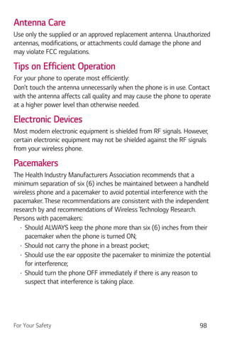 For Your Safety 98
Antenna Care
Use only the supplied or an approved replacement antenna. Unauthorized
antennas, modifications, or attachments could damage the phone and
may violate FCC regulations.
Tips on Efficient Operation
For your phone to operate most efficiently:
Don’t touch the antenna unnecessarily when the phone is in use. Contact
with the antenna affects call quality and may cause the phone to operate
at a higher power level than otherwise needed.
Electronic Devices
Most modern electronic equipment is shielded from RF signals. However,
certain electronic equipment may not be shielded against the RF signals
from your wireless phone.
Pacemakers
The Health Industry Manufacturers Association recommends that a
minimum separation of six (6) inches be maintained between a handheld
wireless phone and a pacemaker to avoid potential interference with the
pacemaker. These recommendations are consistent with the independent
research by and recommendations of Wireless Technology Research.
Persons with pacemakers:
Should ALWAYS keep the phone more than six (6) inches from their
pacemaker when the phone is turned ON;
Should not carry the phone in a breast pocket;
Should use the ear opposite the pacemaker to minimize the potential
for interference;
Should turn the phone OFF immediately if there is any reason to
suspect that interference is taking place.
 