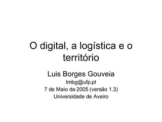 O digital, a logística e o território Luis Borges Gouveia [email_address] 7 de Maio de 2005 (versão 1.3) Universidade de Aveiro 