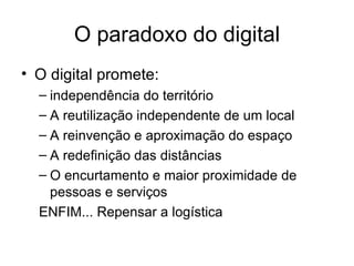 O paradoxo do digital O digital promete: independência do território A reutilização independente de um local A reinvenção e aproximação do espaço A redefinição das distâncias O encurtamento e maior proximidade de pessoas e serviços ENFIM... Repensar a logística 