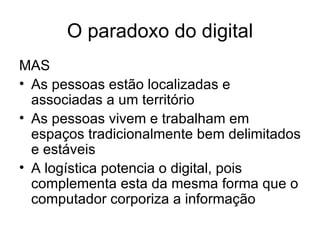 O paradoxo do digital MAS As pessoas estão localizadas e associadas a um território As pessoas vivem e trabalham em espaços tradicionalmente bem delimitados e estáveis A logística potencia o digital, pois complementa esta da mesma forma que o computador corporiza a informação 