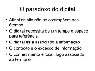 O paradoxo do digital Afinal os bits não se contrapõem aos átomos O digital necessita de um tempo e espaço para referência O digital está associado à informação O contexto e o excesso de informação O conhecimento é local, logo associado ao território 