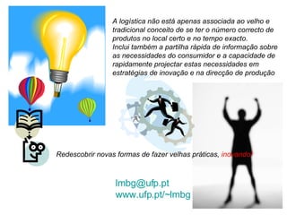 [email_address] www.ufp.pt/~lmbg   A logística não está apenas associada ao velho e tradicional conceito de se ter o número correcto de produtos no local certo e no tempo exacto.  Inclui também a partilha rápida de informação sobre as necessidades do consumidor e a capacidade de rapidamente projectar estas necessidades em estratégias de inovação e na direcção de produção Redescobrir novas formas de fazer velhas práticas,  inovando! 