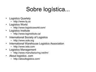 Sobre logística... Logistics Quartely http://www.lq.ca Logistics World http://www.logisticsworld.com/ Logistics Institute http://www.loginstitute.ca/ International Society of Logistics   http://www.sole.org International Warehouse Logistics Association http://www.iwla.com Logistics Management http://www.manufacturing.net/lm/ About logistics .com http://aboutlogistics.com/ 