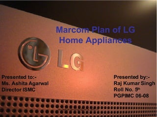Marcom Plan of LG Home Appliances Presented to:- Ms. Ashita Agarwal Director ISMC Presented by:- Raj Kumar Singh Roll No. 5 th PGPIMC 06-08 