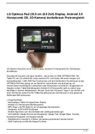 LG Optimus Pad (22.6 cm (8.9 Zoll) Display, Android 3.0
Honeycomb OS, 3D-Kamera) dunkelbraun Preisvergleich




LG Optimus Pad (22.6 cm (8.9 Zoll) Display, Android 3.0 Honeycomb OS, 3D-Kamera)
dunkelbraun

Sensationell innovativ und super handlich – das ist das LG V900 OPTIMUS PAD. Der
Tablet-PC von LG schließt die Lücke zwischen PC und Handy: Mit einem riesigen und
hochauflösenden 1.280×768 Pixel Touchscreen und 22,6 Zentimetern Durchmesser ist das
OPTIMUS PAD klein genug um es überall hin mitzunehmen und groß genug, um
Internet-Seiten komfortabel zu betrachten oder Präsentation vorzuführen. Ausgestattet mit
Google’s erstem Tablet Betriebssystem Android 3.0 (Honeycomb) setzt es zudem neue
Maßstäbe in Sachen Bedienbarkeit. Mit dem Dual-Core Prozessor Tegra 2 von NVIDIA und
einer 3D-Kamera sowie Full HD 1080p Decodierung kann der Benutzer in eine packende
Multimedia-Welt eintauchen.

> Hauptmerkmale
- Hochwertiges Tablet mit kapazitivem Display
- Android 3.0 (Honeycomb) Betriebssystem
- MP3 Player und FM Radio für ein einzigartiges Musikerlebnis
- Integrierter A-GPS/GPS Empfänger
- Android App-Store zum herunterladen der Lieblingsanwendungen
- Vorinstallierte Google Dienste wie Googlemail, Google Talk, Google Maps, Youtube,
kostenlose Navigation und Google Latitude
- Startbildschirm unterteilt in 5 Seiten, die jeweils personalisiert werden können
- USB-Teathering und WLAN-Hotspot Funktion



                                                                                        1/3
 