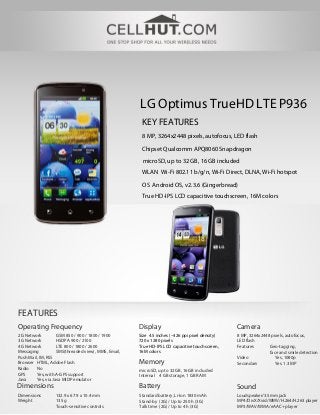 LG Optimus TrueHD LTE P936
                                                       KEY FEATURES
                                                       8 MP, 3264x2448 pixels, autofocus, LED flash

                                                       Chipset Qualcomm APQ8060 Snapdragon
                                                       microSD, up to 32 GB, 16 GB included
                                                       WLAN Wi-Fi 802.11 b/g/n, Wi-Fi Direct, DLNA, Wi-Fi hotspot

                                                       OS Android OS, v2.3.6 (Gingerbread)
                                                       True HD-IPS LCD capacitive touchscreen, 16M colors




FEATURES
Operating Frequency                                   Display                                    Camera
2G Network          GSM 850 / 900 / 1800 / 1900       Size 4.5 inches (~326 ppi pixel density)   8 MP, 3264x2448 pixels, autofocus,
3G Network          HSDPA 900 / 2100                  720 x 1280 pixels                          LED flash
4G Network          LTE 800 / 1800 / 2600             True HD-IPS LCD capacitive touchscreen,    Features       Geo-tagging,
Messaging           SMS(threaded view), MMS, Email,   16M colors                                                face and smile detection
Push Mail, IM, RSS                                                                               Video             Yes, 1080p
Browser HTML, Adobe Flash                             Memory                                     Secondary         Yes, 1.3 MP
Radio    No                                           microSD, up to 32 GB, 16GB included
GPS      Yes, with A-GPS support                      Internal 4 GB storage, 1 GB RAM
Java     Yes, via Java MIDP emulator
Dimensions                                            Battery                                    Sound
Dimensions        132.9 x 67.9 x 10.4 mm              Standard battery, Li-Ion 1830 mAh          Loudspeaker/3.5mm jack
Weight            135 g                               Stand-by (2G) / Up to 250 h (3G)           MP4/DivX/Xvid/WMV/H.264/H.263 player
                  Touch-sensitive controls            Talk time (2G) / Up to 4 h (3G)            MP3/WAV/WMA/eAAC+ player
 