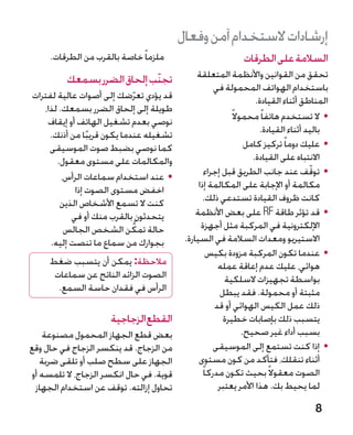 ‫إرشادات الستخدام آمن وفعال‬
     ‫ملزما ً خاصة بالقرب من الطرقات.‬                          ‫السالمة على الطرقات‬
         ‫تجنّب إلحاق الضرر بسمعك‬              ‫تحقق من القوانين واألنظمة المتعلقة‬
                                                      ‫باستخدام الهواتف المحمولة في‬
‫قد يؤدي تعرضك إلى أصوات عالية لفترات‬
                               ‫ّ‬                                     ‫المناطق أثناء القيادة.‬
   ‫طويلة إلى إلحاق الضرر بسمعك. لذا،‬
                                                            ‫	 •ال تستخدم هاتفا ً محموال ً‬
    ‫نوصي بعدم تشغيل الهاتف أو إيقاف‬
     ‫تشغيله عندما يكون قريبا من أذنك.‬                                 ‫باليد أثناء القيادة.‬
                ‫ً‬
     ‫كما نوصي بضبط صوت الموسيقى‬                                   ‫	 •عليك دوما ً تركيز كامل‬
       ‫والمكالمات على مستوى معقول.‬                                  ‫االنتباه على القيادة.‬
                                                   ‫	 •توقف عند جانب الطريق قبل إجراء‬  ‫ّ‬
         ‫	 •عند استخدام سماعات الرأس،‬
            ‫اخفض مستوى الصوت إذا‬               ‫مكالمة أو اإلجابة على المكالمة إذا‬
        ‫كنت ال تسمع األشخاص الذين‬                ‫كانت ظروف القيادة تستدعي ذلك.‬
           ‫يتحدثون بالقرب منك أو في‬           ‫	 •قد تؤثر طاقة ‪ RF‬على بعض األنظمة‬
                            ‫ُّ‬
          ‫حالة تمكن الشخص الجالس‬                ‫اإللكترونية في المركبة مثل أجهزة‬
     ‫بجوارك من سماع ما تنصت إليه.‬         ‫االستيريو ومعدات السالمة في السيارة.‬
                                                    ‫	 •عندما تكون المركبة مزودة بكيس‬
     ‫مالحظة: يمكن أن يتسبب ضغط‬                         ‫هوائي، عليك عدم إعاقة عمله‬
      ‫الصوت الزائد الناتج عن سماعات‬                      ‫بواسطة تجهيزات السلكية‬
       ‫الرأس في فقدان حاسة السمع.‬                       ‫مثبتة أو محمولة. فقد يبطل‬
                                                      ‫ذلك عمل الكيس الهوائي أو قد‬
                     ‫القطع الزجاجية‬                      ‫يتسبب ذلك بإصابات خطيرة‬
   ‫بعض قطع الجهاز المحمول مصنوعة‬                                 ‫بسبب أداء غير صحيح.‬
‫من الزجاج. قد ينكسر الزجاج في حال وقع‬                 ‫	 •إذا كنت تستمع إلى الموسيقى‬
   ‫الجهاز على سطح صلب أو تلقى ضربة‬             ‫أثناء تنقلك، فتأكد من كون مستوى‬
‫قوية. في حال انكسر الزجاج، ال تلمسه أو‬           ‫الصوت معقوال ً بحيث تكون مدركا ً‬
 ‫تحاول إزالته. توقف عن استخدام الجهاز‬                  ‫لما يحيط بك. هذا األمر يعتبر‬

                                                                                      ‫8‬
 