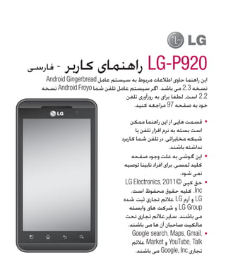 ‫- فارسی‬    ‫029‪ LG-P‬راهنمای کاربر‬
   ‫این راهنما حاوی اطالعات مربوط به سیستم عامل ‪Android Gingerbread‬‬
  ‫نسخه 3.2 می باشد. اگر سیستم عامل تلفن شما ‪ Android Froyo‬نسخه‬
                                 ‫2.2 است، لطفا برای به روزآوری تلفن‬
                                    ‫خود به صفحه 79 مراجعه کنید.‬

                                      ‫	 •قسمت هایی از این راهنما ممکن‬
                                        ‫است بسته به نرم افزار تلفن یا‬
                                 ‫شبکه مخابراتی، در تلفن شما کاربرد‬
                                                         ‫نداشته باشند.‬
                                      ‫	 •این گوشی به علت وجود صفحه‬
                                  ‫کلید لمسی، برای افراد نابینا توصیه‬
                                                              ‫نمی شود.‬
                                   ‫	 •حق کپی ©1102 ،‪LG Electronics‬‬
                                      ‫‪ .Inc‬کلیه حقوق محفوظ است.‬
                                  ‫‪ LG‬و آرم ‪ LG‬عالئم تجاری ثبت شده‬
                                     ‫‪ LG Group‬و شرکت های وابسته‬
                                   ‫می باشند. سایر عالئم تجاری تحت‬
                                    ‫مالکیت صاحبان آن ها می باشند.‬
                                       ‫	 •،‪Google search، Maps، Gmail‬‬
                                       ‫‪ YouTube، Talk‬و ‪ Market‬عالئم‬
                                        ‫تجاری ‪ Google, Inc‬می باشند.‬
 