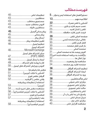 ‫فهرست مطالب‬
‫تنظیمات متاس�����������������������������������������	04‬         ‫دستورالعمل های استفاده ایمن و مؤثر����	5‬
                                                                  ‫�‬
‫مخاطبین��������������������������������������������������	34‬     ‫اطالعیه مهم...............................................31‬
‫جستجوی مخاطب���������������������������������	34‬
‫افزودن مخاطب جدید �����������������������������	34‬               ‫آشنایی با تلفن همراه .................................22‬
‫مخاطبین دخلواه���������������������������������������	34‬         ‫نصب سیم کارت و باتری������������������������	42‬
                                                                 ‫تلفن را شارژ کنید�����������������������������������	52‬
‫پیام رسانی/ایمیل.........................................54‬      ‫فرمت کردن کارت حافظه����������������������	62‬
‫پیام رسانی������������������������������������������������	54‬
‫ارسال پیام�������������������������������������������������	54‬   ‫صفحه اصلی تلفن .....................................82‬
‫تغییر تنظیمات پیام��������������������������������	64‬            ‫نکاتی درباره صفحه ملسی���������������������	82‬
‫تنظیم ایمیل��������������������������������������������	64‬       ‫قفل کردن تلفن����������������������������������������	03‬
                                             ‫�اشتراک ایمیل‬       ‫باز کردن قفل صفحه������������������������������	03‬
‫‪46	������������������� Microsoft Exchange‬‬                        ‫صفحه اصلی ������������������������������������������	03‬
                           ‫�سایر اشتراک های ایمیل‬                ‫افزودن ویجت ها به صفحه اصلی��������	13‬
‫(‪47	�����������������������������)POP3، IMAP‬‬                     ‫بازگشت به برنامه استفاده شده اخی .23‬
                                                                    ‫ر‬
‫ایجاد و ارسال ایمیل��������������������������������	84‬           ‫نوار اعالن ها����������������������������������������������	23‬
‫کار با پوشه های اشتراک�����������������������	94‬                 ‫مشاهده نوار وضعیت�����������������������������	33‬
‫افزودن و ویرایش اشتراک های ایمیل�����	05‬                         ‫صفحه کلید روی صفحه����������������������	43‬
‫عکس ها و فیلم ها.....................................15‬          ‫تنظیم اشتراک گوگل................................63‬
‫آشنایی با منایاب (دوربین)������������������	15‬                   ‫ایجاد اشتراک گوگل ������������������������������	63‬
‫گرفنت عکس فوری ���������������������������������	25‬              ‫ورود به اشتراک گوگل����������������������������	63‬
‫وقتی عکس را گرفتید،���������������������������	25‬                ‫متاس ها/مخاطبین.......................................83‬
                 ‫�استفاده از تنظیمات پیشرفته‬                     ‫برقراری متاس صوتی����������������������������������	83‬
‫(دوربین)���������������������������������������	35‬               ‫برقراری متاس تصویری������������������������������	83‬
‫مشاهده عکس های ذخیره شده���������	45‬                             ‫حالت متاس تصویری �������������������������������	93‬
‫آشنایی با منایاب (دوربین فیلمبرداری)���	65‬                       ‫متاس با مخاطبین ������������������������������������	93‬
‫فیلمبرداری فوری���������������������������������������	75‬        ‫پاسخ دادن به متاس یا رد آن ���������������������	93‬
‫بعد از فیلمبرداری�������������������������������������	75‬        ‫میزان صدای متاس�������������������������������������	93‬
                 ‫�استفاده از تنظیمات پیشرفته‬                     ‫برقراری متاس دوم���������������������������������������	04‬
‫(دوربین فیلمبرداری)������������������������	85‬                   ‫مشاهده گزارش متاس�����������������������������	04‬
                                                                                                                         ‫2‬
 