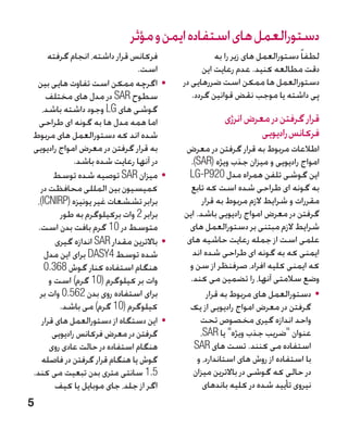 ‫دستورالعمل های استفاده ایمن و مؤثر‬
     ‫فرکانس قرار داشته، انجام گرفته‬                   ‫لطفا ً دستورالعمل های زیر را به‬
                               ‫است.‬               ‫دقت مطالعه کنید. عدم رعایت این‬
 ‫	 •اگرچه ممکن است تفاوت هایی بین‬           ‫دستورالعمل ها ممکن است ضررهایی در‬
     ‫سطوح ‪ SAR‬در مدل های مختلف‬                 ‫پی داشته یا موجب نقض قوانین گردد.‬
   ‫گوشی های ‪ LG‬وجود داشته باشد،‬
  ‫اما همه مدل ها به گونه ای طراحی‬                       ‫قرار گرفتن در معرض انرژی‬
‫شده اند که دستورالعمل های مربوط‬                                  ‫فرکانس رادیویی‬
‫به قرار گرفتن در معرض امواج رادیویی‬         ‫اطالعات مربوط به قرار گرفتن در معرض‬
              ‫در آنها رعایت شده باشد.‬         ‫امواج رادیویی و میزان جذب ویژه (‪.)SAR‬‬
        ‫	 •میزان ‪ SAR‬توصیه شده توسط‬           ‫این گوشی تلفن همراه مدل 029‪LG-P‬‬
  ‫کمیسیون بین المللی محافظت در‬                ‫به گونه ای طراحی شده است که تابع‬
 ‫برابر تششعات غیر یونیزه (‪،)ICNIRP‬‬                ‫مقررات و شرایط الزم مربوط به قرار‬
         ‫برابر 2 وات برکیلوگرم به طور‬       ‫گرفتن در معرض امواج رادیویی باشد. این‬
 ‫متوسط در 01 گرم بافت بدن است.‬                ‫شرایط الزم مبتنی بر دستورالعمل های‬
        ‫	 •باالترین مقدار ‪ SAR‬اندازه گیری‬    ‫علمی است از جمله رعایت حاشیه های‬
    ‫شده توسط 4‪ DASY‬برای این مدل‬                ‫ایمنی که به گونه ای طراحی شده اند‬
    ‫هنگام استفاده کنار گوش 863.0‬              ‫که ایمنی کلیه افراد، صرفنظر از سن و‬
      ‫وات بر کیلوگرم (01 گرم) است و‬           ‫وضع سالمتی آنها، را تضمین می کند.‬
  ‫برای استفاده روی بدن 265.0 وات بر‬                 ‫	 •دستورالعمل های مربوط به قرار‬
         ‫کیلوگرم (01 گرم) می باشد.‬            ‫گرفتن در معرض امواج رادیویی از یک‬
   ‫	 •این دستگاه از دستورالعمل های قرار‬          ‫واحد اندازه گیری مخصوص تحت‬
       ‫گرفتن در معرض فرکانس رادیویی‬              ‫عنوان ضریب جذب ویژه یا ‪،SAR‬‬
      ‫هنگام استفاده در حالت عادی روی‬           ‫استفاده می کنند. تست های ‪SAR‬‬
   ‫گوش یا هنگام قرار گرفتن در فاصله‬             ‫با استفاده از روش های استاندارد، و‬
‫5.1 سانتی متری بدن تبعیت می کند.‬               ‫در حالی که گوشی در باالترین میزان‬
        ‫اگر از جلد، جای موبایل یا کیف‬             ‫نیروی تأیید شده در کلیه باندهای‬
‫5‬
 