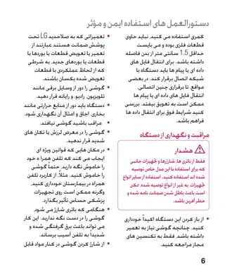 ‫دستورالعمل های استفاده ایمن و مؤثر‬
   ‫	 •تعمیراتی که به صالحدید ‪ LG‬تحت‬             ‫کمری استفاده می کنید، نباید حاوی‬
     ‫پوشش ضمانت هستند عبارتند از‬                     ‫قطعات فلزی بوده و می بایست‬
  ‫تعمیر یا تعویض قطعات یا بوردها با‬             ‫حداقل 5.1 سانتی متر از بدن فاصله‬
   ‫قطعات یا بوردهای جدید، به شرطی‬                 ‫داشته باشد. برای انتقال فایل های‬
       ‫که از لحاظ عملکردی با قطعات‬                   ‫داده ای یا پیام ها باید دستگاه با‬
            ‫تعویض شده یکسان باشند.‬               ‫شبکه اتصال برقرار کند. در بعضی‬
      ‫	 •گوشی را دور از وسایل برقی مانند‬              ‫مواقع، تا برقراری چنین اتصالی،‬
        ‫تلویزیون، رادیو، و رایانه قرار دهید.‬        ‫انتقال فایل های داده ای یا پیام ها‬
‫	 •دستگاه باید دور از منابع حرارتی مانند‬        ‫ممکن است به تعویق بیفتد. بررسی‬
‫بخاری، اجاق و امثال آن نگهداری شود.‬             ‫کنید شرایط فوق برای انتقال داده ها‬
          ‫	 •مراقب باشید گوشی نیافتد.‬                                    ‫فراهم باشد.‬
‫	 •گوشی را در معرض لرزش یا تکان های‬                     ‫مراقبت و نگهداری از دستگاه‬
                       ‫شدید قرار ندهید.‬
        ‫	 •در مکان هایی که قوانین ویژه ای‬                                 ‫هشدار‬
  ‫ایجاب می کند که تلفن همرا ه خود‬                  ‫فقط از باتری ها، شارژرها و جتهیزات جانبی‬
    ‫را خاموش نگه دارید، حتما ً گوشی‬                 ‫که برای استفاده با این مدل خاص توصیه‬
  ‫را خاموش کنید. مثالً، از کاربرد تلفن‬         ‫شده اند استفاده کنید. استفاده از سایر انواع‬
    ‫همراه در بیمارستان خودداری کنید،‬               ‫جتهیزات، به غیر از انواع توصیه شده، ممکن‬
       ‫وگرنه ممکن است روی تجهیزات‬                ‫است باعث باطل شدن ضمانت نامه شده و‬
           ‫پزشکی حساس تأثیر بگذارد.‬                                       ‫خطر آفرین باشد.‬
      ‫	 •هنگامی که باتری شارژ می شود،‬
‫گوشی را در دست نگه ندارید. این کار‬             ‫	 •از باز کردن این دستگاه اکیدا ً خودداری‬
   ‫می تواند باعث برق گرفتگی شده و‬               ‫کنید. چنانچه گوشی نیاز به تعمیر‬
          ‫شدیدا ً به تلفن آسیب برساند.‬          ‫داشته باشد، فقط به تکنسین های‬
‫	 •از شارژ کردن گوشی در کنار مواد قابل‬                           ‫مجاز مراجعه کنید.‬

                                                                                        ‫6‬
 