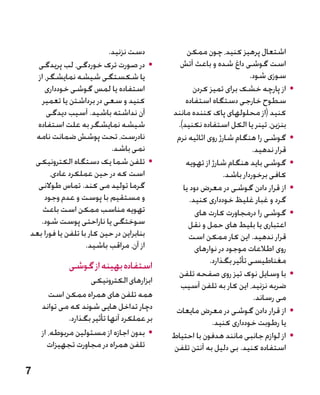 ‫دست نزنید.‬             ‫اشتعال پرهیز کنید، چون ممکن‬
  ‫	 •در صورت ترک خوردگی، لب پریدگی‬            ‫است گوشی داغ شده و باعث آتش‬
  ‫یا شکستگی شیشه نمایشگر، از‬                                           ‫سوزی شود.‬
     ‫استفاده یا لمس گوشی خودداری‬                   ‫	 •از پارچه خشک برای تمیز کردن‬
    ‫کنید و سعی در برداشتن یا تعمیر‬              ‫سطوح خارجی دستگاه استفاده‬
      ‫آن نداشته باشید. آسیب دیدگی‬           ‫کنید (از محلولهای پاک کننده مانند‬
  ‫شیشه نمایشگر به علت استفاده‬                ‫بنزین، تینر یا الکل استفاده نکنید).‬
 ‫نادرست، تحت پوشش ضمانت نامه‬                 ‫	 •گوشی را هنگام شارژ روی اثاثیه نرم‬
                           ‫نمی باشد.‬                                    ‫قرار ندهید.‬
 ‫	 •تلفن شما یک دستگاه الکترونیکی‬               ‫	 •گوشی باید هنگام شارژ از تهویه‬
       ‫است که در حین عملکرد عادی،‬                             ‫کافی برخوردار باشد.‬
  ‫گرما تولید می کند. تماس طوالنی‬               ‫	 •از قرار دادن گوشی در معرض دود یا‬
     ‫و مستقیم با پوست و عدم وجود‬                  ‫گرد و غبار غلیظ خودداری کنید.‬
    ‫تهویه مناسب ممکن است باعث‬                       ‫	 •گوشی را درمجاورت کارت های‬
   ‫سوختگی یا ناراحتی پوست شود.‬      ‫�‬            ‫اعتباری یا بلیط های حمل و نقل‬
‫بنابراین در حین کار با تلفن یا فورا بعد‬          ‫قرار ندهید. این کار ممکن است‬
                   ‫از آن، مراقب باشید.‬              ‫روی اطالعات موجود در نوارهای‬
                                                        ‫مغناطیسی تأثیر بگذارد.‬
             ‫استفاده بهینه از گوشی‬
                                              ‫	 •با وسایل نوک تیز روی صفحه تلفن‬
                    ‫ابزارهای الکترونیکی‬
                                              ‫ضربه نزنید، این کار به تلفن آسیب‬
       ‫همه تلفن های همراه ممکن است‬                                      ‫می رساند.‬
    ‫دچار تداخل هایی شوند که می تواند‬         ‫	 •از قرار دادن گوشی در معرض مایعات‬
             ‫بر عملکرد آنها تأثیر بگذارد.‬                ‫یا رطوبت خودداری کنید.‬
    ‫	 •بدون اجازه از مسئولین مربوطه، از‬     ‫	 •از لوازم جانبی مانند هدفون با احتیاط‬
      ‫تلفن همراه در مجاورت تجهیزات‬          ‫استفاده کنید. بی دلیل به آنتن تلفن‬

‫7‬
 