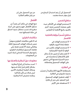 ‫من دون الحصول على إذن‬        ‫المحمول إلى أن يتم استبدال الزجاج من‬
                 ‫من قبل طاقم الطائرة.‬
                                 ‫ِ‬                        ‫قبل موفر خدمة معتمد.‬‫ِ‬
                                ‫األطفال‬                            ‫مناطقالتفجير‬
        ‫ضع الهاتف في مكان آمن بعيدا ً عن‬        ‫ال تستخدم الهاتف في األماكن حيث‬
     ‫متناول األطفال. فهو يحتوي على أجزاء‬         ‫تكون عمليات التفجير جارية. التزم‬
    ‫صغيرة قد تسبب مخاطر حدوث اختناق‬               ‫بالقيود، واتبع األنظمة أو القوانين.‬
                    ‫في حالة انفصالها عنه.‬
                                                  ‫مناطق تتّسم أجواؤها بالقابلية‬
                      ‫مكالمات الطوارئ‬                                   ‫لالنفجار‬
        ‫ً‬
        ‫قد ال تكون مكالمات الطوارئ متوفرة‬                 ‫	 •ال تستخدم الهاتف في‬
     ‫ضمن شبكات الهاتف المحمول كافةً.‬                  ‫نقطة إعادة التزويد بالوقود.‬
          ‫وبالتالي عليك أال تعتمد فقط على‬          ‫	 •ال تستخدم الهاتف بالقرب من‬
       ‫هاتفك المحمول لمكالمات الطوارئ.‬                ‫الوقود أو المواد الكيميائية.‬
    ‫راجع موفر الخدمة المحلي لديك لمزيد‬          ‫	 •ال تقم بنقل أو تخزين غاز أو سائل‬
                           ‫من المعلومات.‬           ‫قابل لالشتعال أو متفجرات في‬
    ‫معلومات حول البطارية والعناية بها‬          ‫حجرة السيارة نفسها التي تحتوي‬
                                                ‫على الهاتف المحمول وملحقاته.‬
        ‫	 •لست بحاجة إلى إفراغ البطارية‬
       ‫بشكل كامل قبل إعادة شحنها.‬                                       ‫في الطائرة.‬
       ‫وبخالف أنظمة البطاريات األخرى،‬       ‫باستطاعة األجهزة الالسلكية أن تتسبب‬
                                             ‫ّ‬
            ‫ليس هناك من تأثير للذاكرة‬                  ‫بحدوث تشويش في الطائرة.‬
          ‫يمكنه تخفيض أداء البطارية.‬
                                                ‫	 •أوقف تشغيل الهاتف المحمول‬
                                                ‫قبل الصعود على متن أي طائرة.‬
                                                          ‫	 •ال تستعمله على األرض‬

‫9‬
 