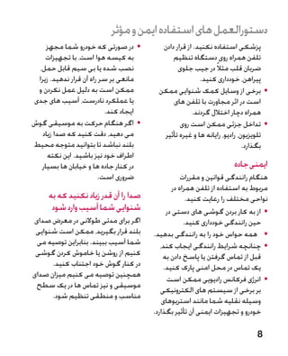 ‫دستورالعمل های استفاده ایمن و مؤثر‬
     ‫	 •در صورتی که خودرو شما مجهز‬        ‫پزشکی استفاده نکنید. از قرار دادن‬
    ‫به کیسه هوا است، با تجهیزات‬               ‫تلفن همراه روی دستگاه تنظیم‬
  ‫نصب شده یا بی سیم قابل حمل،‬                   ‫ضربان قلب مثالً در جیب جلوی‬
 ‫مانعی بر سر راه آن قرار ندهید. زیرا‬                     ‫پیراهن، خودداری کنید.‬
 ‫ممکن است به دلیل عمل نکردن و‬            ‫	 •برخی از وسایل کمک شنوایی ممکن‬
‫یا عملکرد نادرست، آسیب های جدی‬                ‫است در اثر مجاورت با تلفن های‬
                          ‫ایجاد کند.‬                  ‫همراه دچار اختالل گردند.‬
‫	 •اگر هنگام حرکت به موسیقی گوش‬                  ‫	 •تداخل جزئی ممکن است روی‬
   ‫می دهید، دقت کنید که صدا زیاد‬          ‫تلویزیون، رادیو، رایانه ها و غیره تأثیر‬
‫بلند نباشد تا بتوانید متوجه محیط‬                                          ‫بگذارد.‬
     ‫اطراف خود نیز باشید. این نکته‬
   ‫در کنار جاده ها و خیابان ها بسیار‬                                ‫ایمنی جاده‬
                        ‫ضروری است.‬                 ‫هنگام رانندگی قوانین و مقررات‬
                                               ‫مربوط به استفاده از تلفن همراه در‬
     ‫صدا را آن قدر زیاد نکنید که به‬                  ‫نواحی مختلف را رعایت کنید.‬
      ‫شنوایی شما آسیب وارد شود‬              ‫	 •از به کار بردن گوشی های دستی در‬
‫اگر برای مدتی طوالنی در معرض صدای‬                   ‫حین رانندگی خودداری کنید.‬
 ‫بلند قرار بگیرید، ممکن است شنوایی‬     ‫	 •همه حواس خود را به رانندگی بدهید.‬
 ‫شما آسیب ببیند. بنابراین توصیه می‬        ‫	 •چنانچه شرایط رانندگی ایجاب کند،‬
 ‫کنیم از روشن یا خاموش کردن گوشی‬           ‫قبل از تماس گرفتن یا پاسخ دادن به‬
      ‫در کنار گوش خود اجتناب کنید.‬         ‫یک تماس در محل امنی پارک کنید.‬
‫همچنین توصیه می کنیم میزان صدای‬
                                             ‫	 •انرژی فرکانس رادیویی ممکن است‬
 ‫موسیقی و نیز تماس ها در یک سطح‬
                                          ‫بر برخی از سیستم های الکترونیکی‬
      ‫مناسب و منطقی تنظیم شود.‬
                                           ‫وسیله نقلیه شما مانند استریوهای‬
                                       ‫خودرو و تجهیزات ایمنی آن تأثیر بگذارد.‬

                                                                             ‫8‬
 