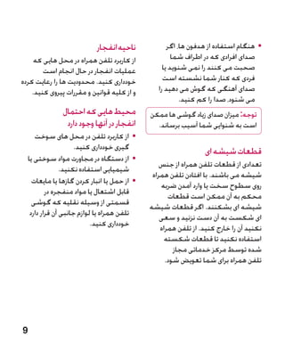 ‫ناحیه انفجار‬             ‫	 •هنگام استفاده از هدفون ها، اگر‬
     ‫از کاربرد تلفن همراه در محل هایی که‬                 ‫صدای افرادی که در اطراف شما‬
        ‫عملیات انفجار در حال انجام است‬               ‫صحبت می کنند را نمی شنوید یا‬
‫خودداری کنید. محدودیت ها را رعایت کرده‬               ‫فردی که کنار شما نشسته است‬
    ‫و از کلیه قوانین و مقررات پیروی کنید.‬          ‫صدای آهنگی که گوش می دهید را‬
                                                            ‫می شنود، صدا را کم کنید.‬
                 ‫محیط هایی که احتمال‬            ‫توجه: میزان صدای زیاد گوشی ها ممکن‬
                  ‫انفجار در آنها وجود دارد‬        ‫است به شنوایی شما آسیب برساند.‬
       ‫	 •از کاربرد تلفن در محل های سوخت‬
                       ‫گیری خودداری کنید.‬                          ‫قطعات شیشه ای‬
    ‫	 •از دستگاه در مجاورت مواد سوختی یا‬
                                                    ‫تعدادی از قطعات تلفن همراه از جنس‬
                  ‫شیمیایی استفاده نکنید.‬
                                                 ‫شیشه می باشند. با افتادن تلفن همراه‬
      ‫	 •از حمل یا انبار کردن گازها یا مایعات‬       ‫روی سطوح سخت یا وارد آمدن ضربه‬
            ‫قابل اشتعال یا مواد منفجره در‬              ‫محکم به آن ممکن است قطعات‬
      ‫قسمتی از وسیله نقلیه که گوشی‬              ‫شیشه ای بشکنند. اگر قطعات شیشه‬
     ‫تلفن همراه یا لوازم جانبی آن قرار دارد‬         ‫ای شکست به آن دست نزنید و سعی‬
                             ‫خودداری کنید.‬          ‫نکنید آن را خارج کنید. از تلفن همراه‬
                                                      ‫استفاده نکنید تا قطعات شکسته‬
                                                         ‫شده توسط مرکز خدماتی مجاز‬
                                                      ‫تلفن همراه برای شما تعویض شود.‬




‫9‬
 