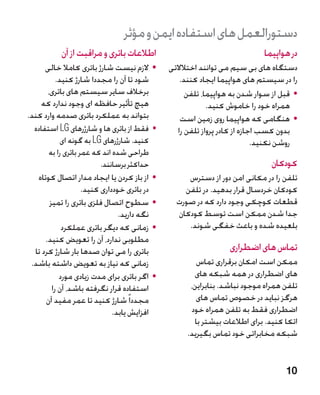 ‫دستورالعمل های استفاده ایمن و مؤثر‬
           ‫اطالعات باتری و مراقبت از آن‬                                      ‫در هواپیما‬
      ‫	 •الزم نیست شارژ باتری کامال خالی‬       ‫دستگاه های بی سیم می توانند اختالالتی‬
           ‫شود تا آن را مجددا شارژ کنید.‬           ‫را در سیستم های هواپیما ایجاد کنند.‬
       ‫برخالف سایر سیستم های باتری،‬                  ‫	 •قبل از سوار شدن به هواپیما، تلفن‬
    ‫هیچ تأثیر حافظه ای وجود ندارد که‬                        ‫همراه خود را خاموش کنید.‬
‫بتواند به عملکرد باتری صدمه وارد کند.‬              ‫	 •هنگامی که هواپیما روی زمین است‬
  ‫	 •فقط از باتری ها و شارژرهای ‪ LG‬استفاده‬        ‫بدون کسب اجازه از کادر پرواز تلفن را‬
             ‫کنید. شارژرهای ‪ LG‬به گونه ای‬‫�‬                                  ‫روشن نکنید.‬
       ‫طراحی شده اند که عمر باتری را به‬
                          ‫حداکثر برسانند.‬                                      ‫کودکان‬
   ‫	 •از باز کردن یا ایجاد مدار اتصال کوتاه‬         ‫تلفن را در مکانی امن دور از دسترس‬
                    ‫در باتری خودداری کنید.‬         ‫کودکان خردسال قرار بدهید. در تلفن‬
        ‫	 •سطوح اتصال فلزی باتری را تمیز‬         ‫قطعات کوچکی وجود دارد که در صورت‬
                                ‫نگه دارید.‬       ‫جدا شدن ممکن است توسط کودکان‬
             ‫	 •زمانی که دیگر باتری عملکرد‬          ‫بلعیده شده و باعث خفگی شوند.‬
      ‫مطلوبی ندارد، آن را تعویض کنید.‬
  ‫باتری را می توان صدها بار شارژ کرد تا‬                           ‫تماس های اضطراری‬
 ‫زمانی که نیاز به تعویض داشته باشد.‬                    ‫ممکن است امکان برقراری تماس‬
            ‫	 •اگر باتری برای مدت زیادی مورد‬          ‫های اضطراری در همه شبکه های‬
         ‫استفاده قرار نگرفته باشد، آن را‬             ‫تلفن همراه موجود نباشد. بنابراین،‬
      ‫مجددا ً شارژ کنید تا عمر مفید آن‬                 ‫هرگز نباید در خصوص تماس های‬
                              ‫افزایش یابد.‬           ‫اضطراری فقط به تلفن همراه خود‬
                                                      ‫اتکا کنید. برای اطالعات بیشتر با‬
                                                    ‫شبکه مخابراتی خود تماس بگیرید.‬


                                                                                    ‫01‬
 
